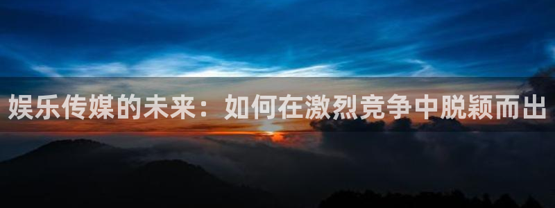 7790必发集团app官网最新版本：娱乐传媒的未来：如何在激烈竞争中脱颖而出